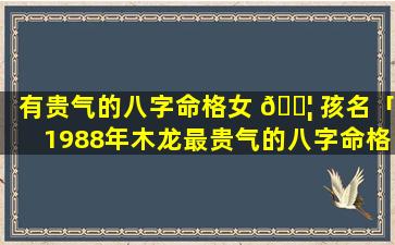 有贵气的八字命格女 🐦 孩名「1988年木龙最贵气的八字命格 🦋 」